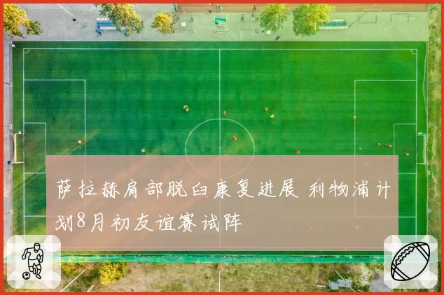 萨拉赫肩部脱臼康复进展 利物浦计划8月初友谊赛试阵