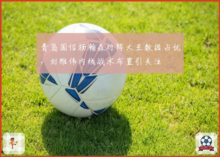 青岛国信杨瀚森对阵大王数据占优,刘维伟内线战术布置引关注