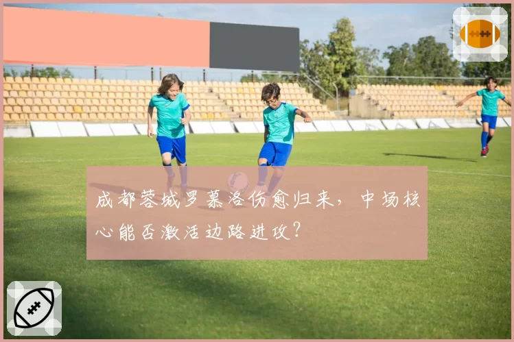 成都蓉城罗慕洛伤愈归来，中场核心能否激活边路进攻？