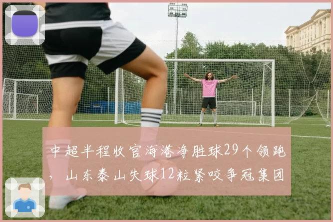 中超半程收官海港净胜球29个领跑，山东泰山失球12粒紧咬争冠集团