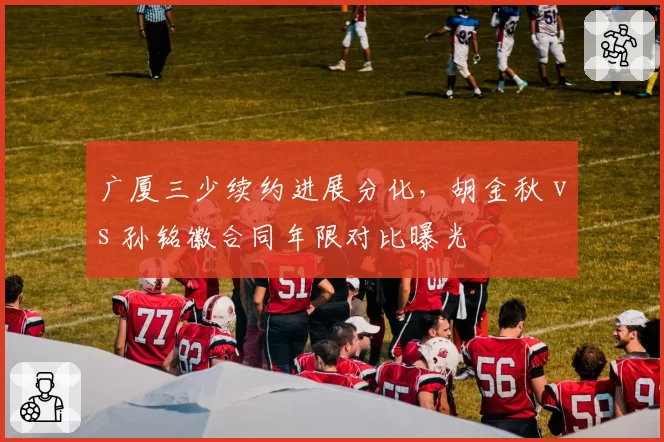 广厦三少续约进展分化,胡金秋 vs 孙铭徽合同年限对比曝光