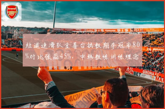 短道速滑队金善台执教期夺冠率80%对比张晶45%，中韩教练训练理念差异
