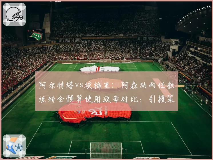 阿尔特塔vs埃梅里：阿森纳两任教练转会预算使用效率对比，引援策略大相径庭