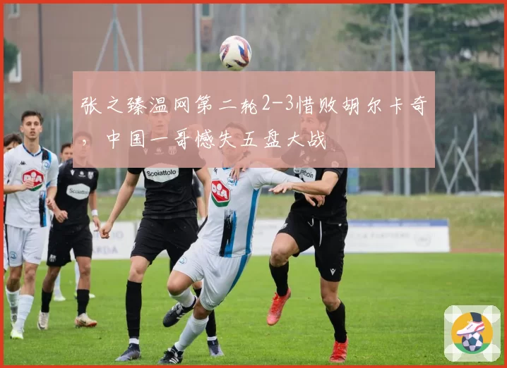 张之臻温网第二轮2-3惜败胡尔卡奇，中国一哥憾失五盘大战