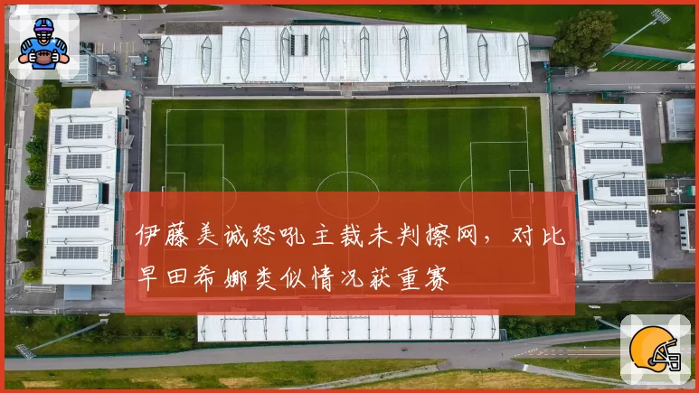 伊藤美诚怒吼主裁未判擦网,对比早田希娜类似情况获重赛