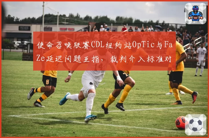 使命召唤联赛CDL纽约站OpTic与FaZe延迟问题互指，裁判介入标准对比两队延迟记录