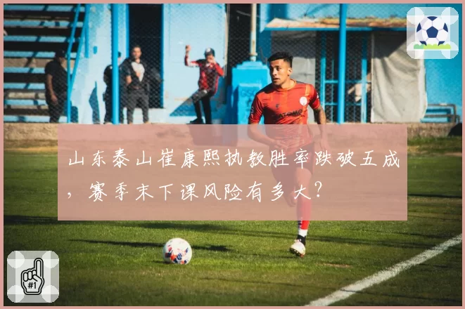 山东泰山崔康熙执教胜率跌破五成，赛季末下课风险有多大？