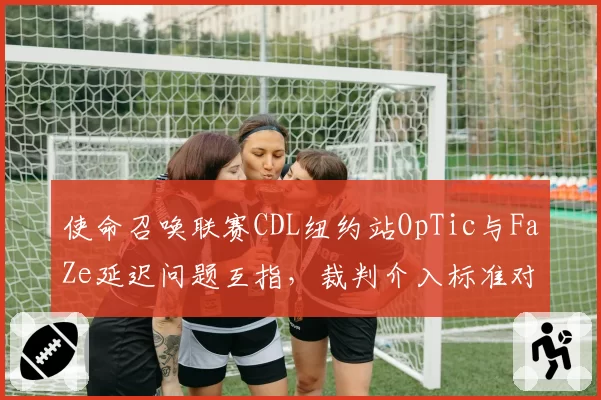 使命召唤联赛CDL纽约站OpTic与FaZe延迟问题互指,裁判介入标准对比两队延迟记录
