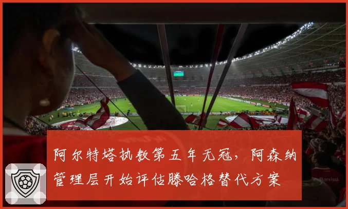 阿尔特塔执教第五年无冠，阿森纳管理层开始评估滕哈格替代方案