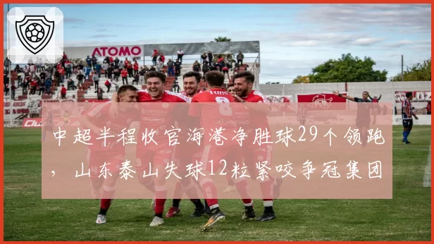 中超半程收官海港净胜球29个领跑，山东泰山失球12粒紧咬争冠集团