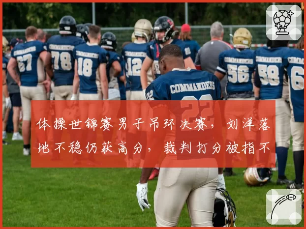 体操世锦赛男子吊环决赛，刘洋落地不稳仍获高分，裁判打分被指不公