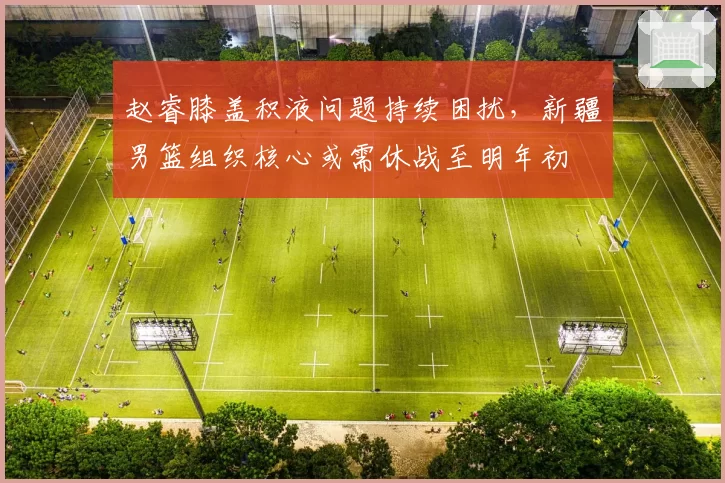 赵睿膝盖积液问题持续困扰,新疆男篮组织核心或需休战至明年初