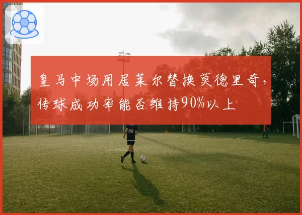 皇马中场用居莱尔替换莫德里奇,传球成功率能否维持90%以上