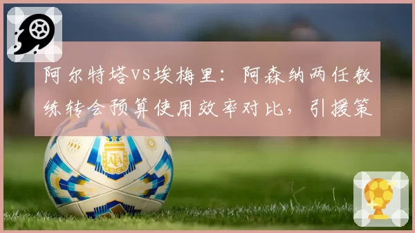 阿尔特塔vs埃梅里：阿森纳两任教练转会预算使用效率对比，引援策略大相径庭