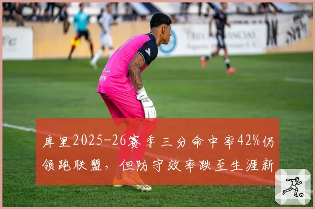 库里2025-26赛季三分命中率42%仍领跑联盟,但防守效率跌至生涯新低