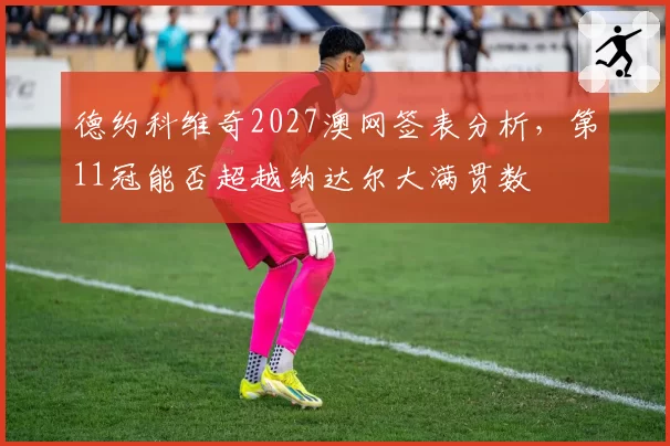 德约科维奇2027澳网签表分析,第11冠能否超越纳达尔大满贯数