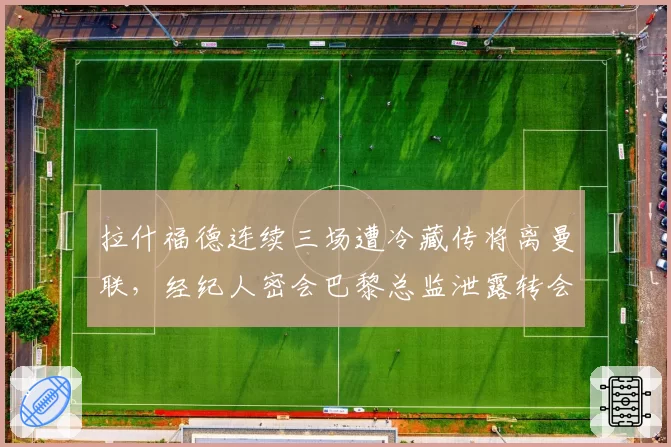 拉什福德连续三场遭冷藏传将离曼联，经纪人密会巴黎总监泄露转会细节