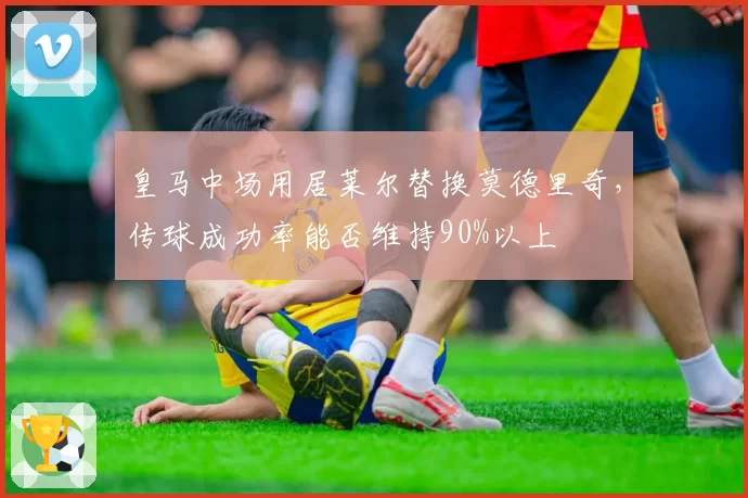皇马中场用居莱尔替换莫德里奇，传球成功率能否维持90%以上