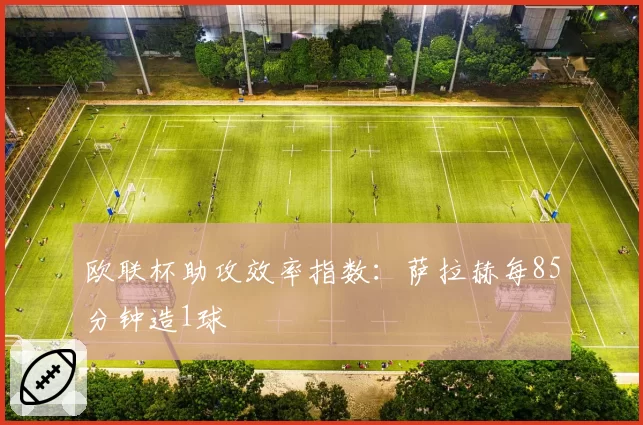欧联杯助攻效率指数:萨拉赫每85分钟造1球