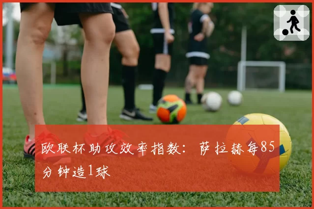欧联杯助攻效率指数:萨拉赫每85分钟造1球