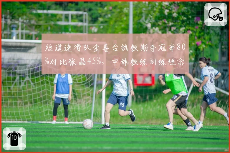短道速滑队金善台执教期夺冠率80%对比张晶45%，中韩教练训练理念差异