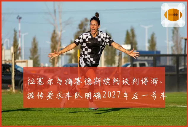 拉塞尔与梅赛德斯续约谈判停滞，据传要求车队明确2027年后一号车手地位