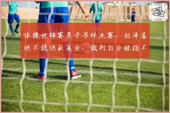 体操世锦赛男子吊环决赛,刘洋落地不稳仍获高分,裁判打分被指不公