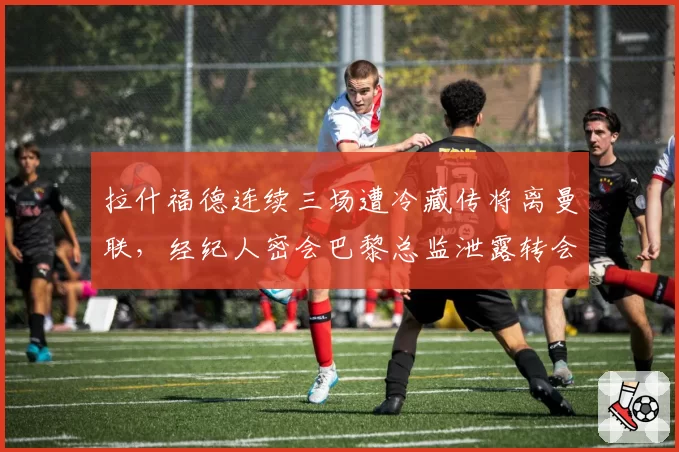 拉什福德连续三场遭冷藏传将离曼联，经纪人密会巴黎总监泄露转会细节