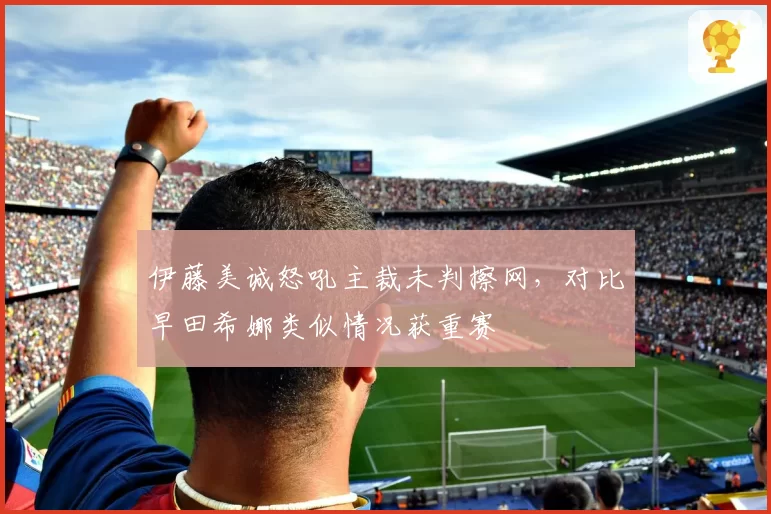 伊藤美诚怒吼主裁未判擦网，对比早田希娜类似情况获重赛