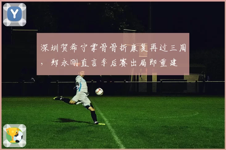 深圳贺希宁掌骨骨折康复再过三周，郑永刚直言季后赛出局即重建