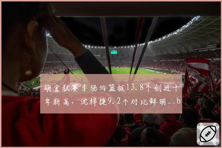 胡金秋赛季场均篮板13.8个创近十年新高,沈梓捷9.2个对比鲜明__br_