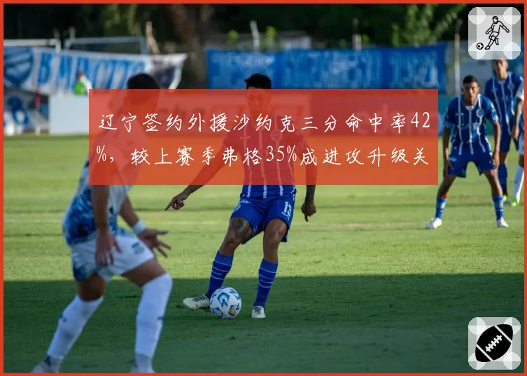 辽宁签约外援沙约克三分命中率42%，较上赛季弗格35%成进攻升级关键