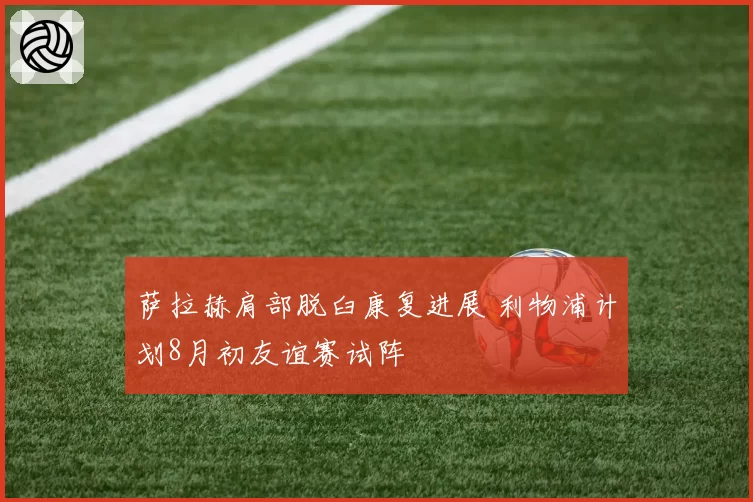 萨拉赫肩部脱臼康复进展 利物浦计划8月初友谊赛试阵