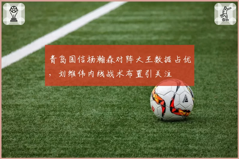 青岛国信杨瀚森对阵大王数据占优,刘维伟内线战术布置引关注