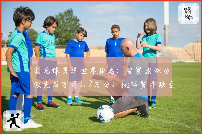 羽毛球男单世界排名:安赛龙积分领先石宇奇1.2万分,桃田贤斗跌至第15